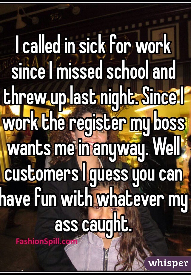 I called in sick for work since I missed school and threw up last night. Since I work the register my boss wants me in anyway. Well customers I guess you can have fun with whatever my ass caught.