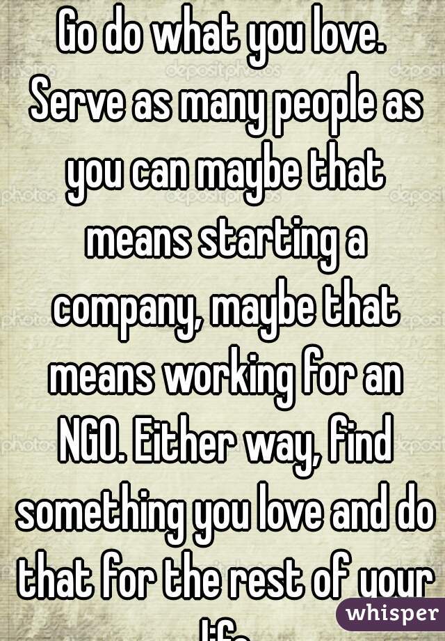 Go do what you love. Serve as many people as you can maybe that means starting a company, maybe that means working for an NGO. Either way, find something you love and do that for the rest of your life