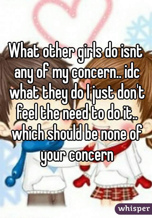 What other girls do isnt any of my concern.. idc what they do I just don't feel the need to do it.. which should be none of your concern