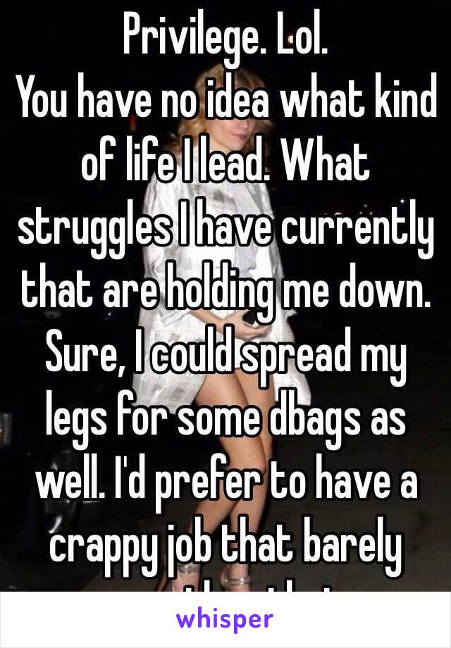 Privilege. Lol. 
You have no idea what kind of life I lead. What struggles I have currently that are holding me down. Sure, I could spread my legs for some dbags as well. I'd prefer to have a crappy job that barely pays than that. 