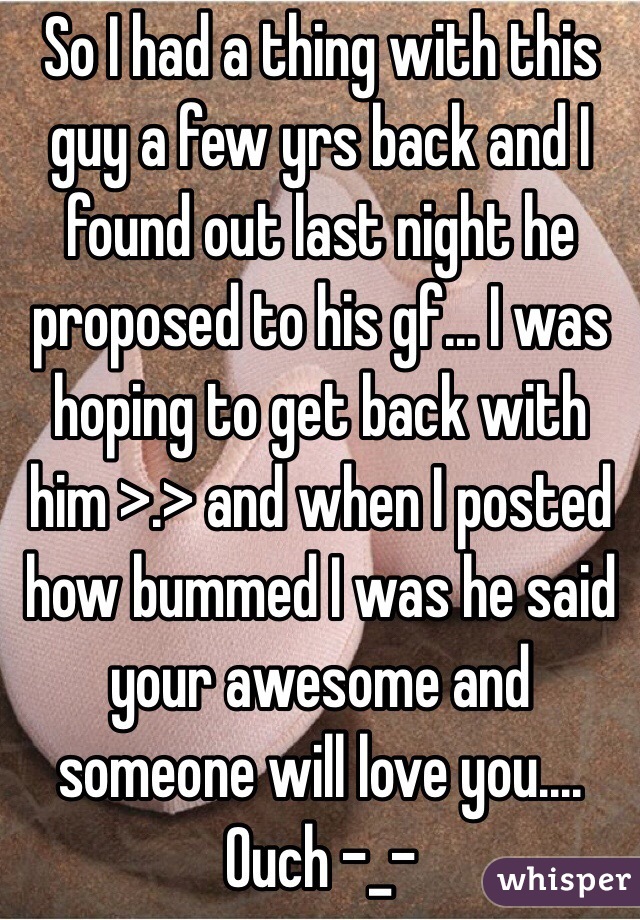 So I had a thing with this guy a few yrs back and I found out last night he proposed to his gf... I was hoping to get back with him >.> and when I posted how bummed I was he said your awesome and someone will love you.... Ouch -_-