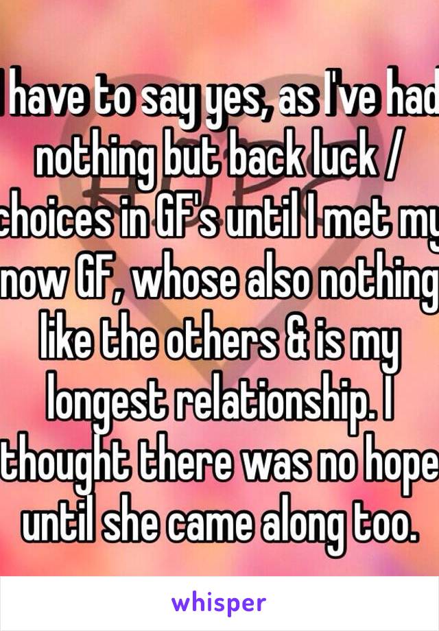 I have to say yes, as I've had nothing but back luck / choices in GF's until I met my now GF, whose also nothing like the others & is my longest relationship. I thought there was no hope until she came along too.