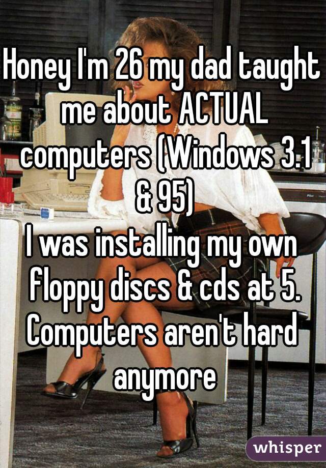 Honey I'm 26 my dad taught me about ACTUAL computers (Windows 3.1 & 95)
I was installing my own floppy discs & cds at 5.
Computers aren't hard anymore