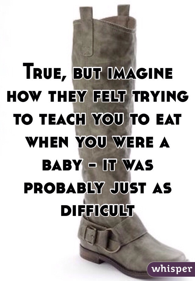 True, but imagine how they felt trying to teach you to eat when you were a baby - it was probably just as difficult 