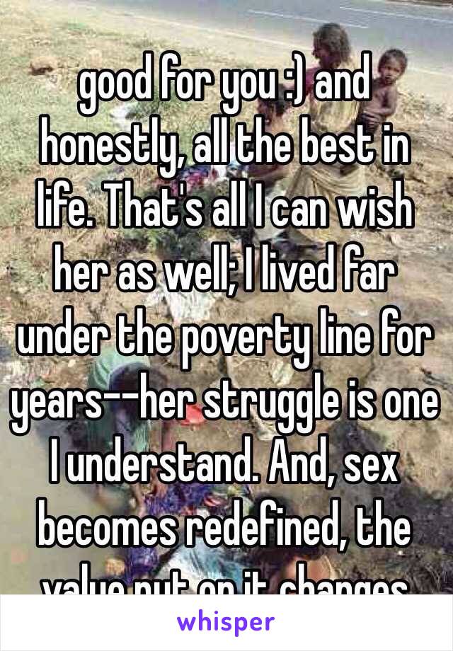 good for you :) and honestly, all the best in life. That's all I can wish her as well; I lived far under the poverty line for years--her struggle is one I understand. And, sex becomes redefined, the value put on it changes