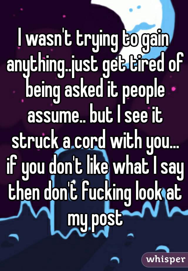 I wasn't trying to gain anything..just get tired of being asked it people assume.. but I see it struck a cord with you... if you don't like what I say then don't fucking look at my post