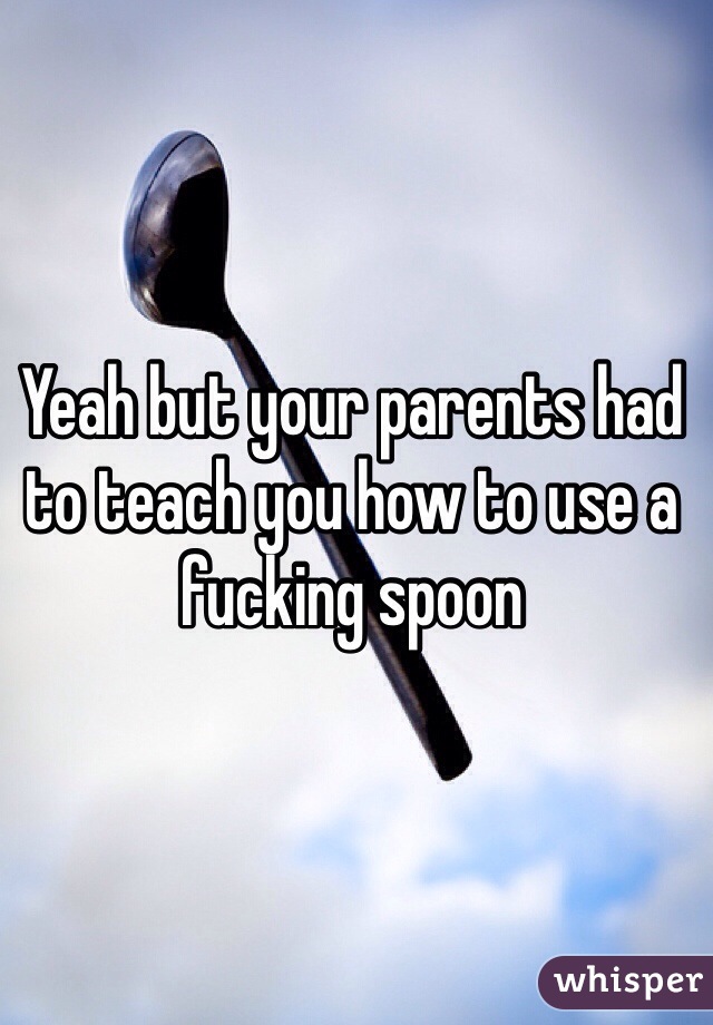 Yeah but your parents had to teach you how to use a fucking spoon