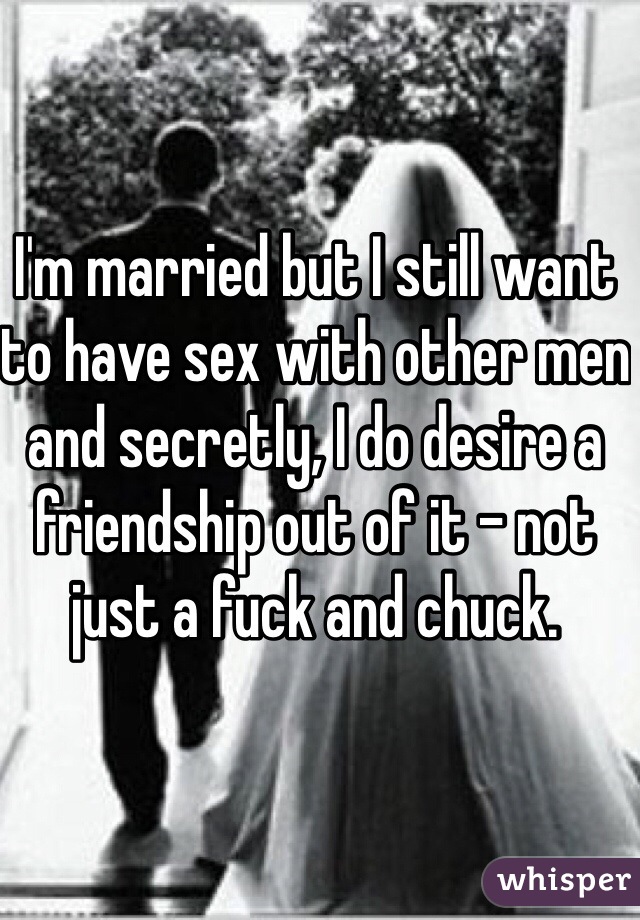 I'm married but I still want to have sex with other men and secretly, I do desire a friendship out of it - not just a fuck and chuck. 