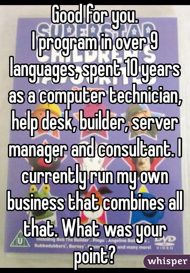 Good for you.
I program in over 9 languages, spent 10 years as a computer technician, help desk, builder, server manager and consultant. I currently run my own business that combines all that. What was your point?