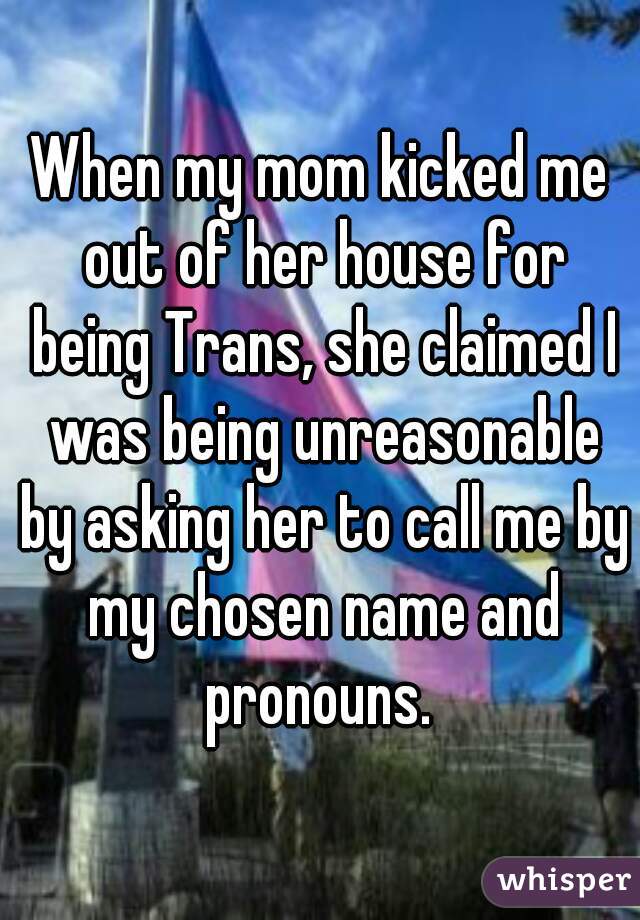 When my mom kicked me out of her house for being Trans, she claimed I was being unreasonable by asking her to call me by my chosen name and pronouns. 