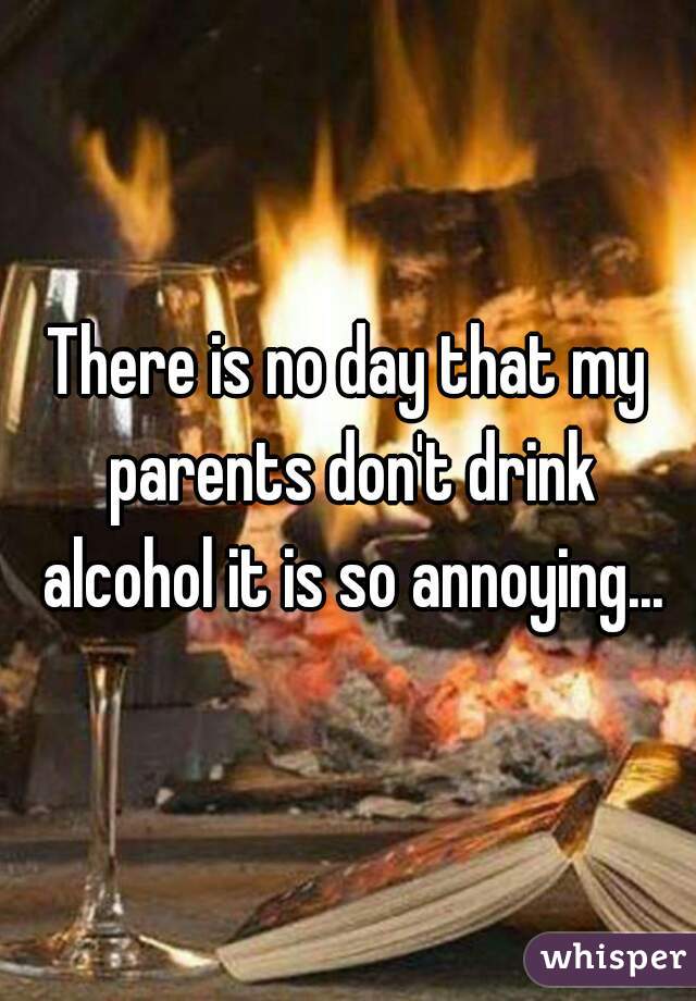 There is no day that my parents don't drink alcohol it is so annoying...