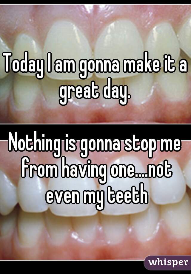 Today I am gonna make it a great day. 

Nothing is gonna stop me from having one....not even my teeth