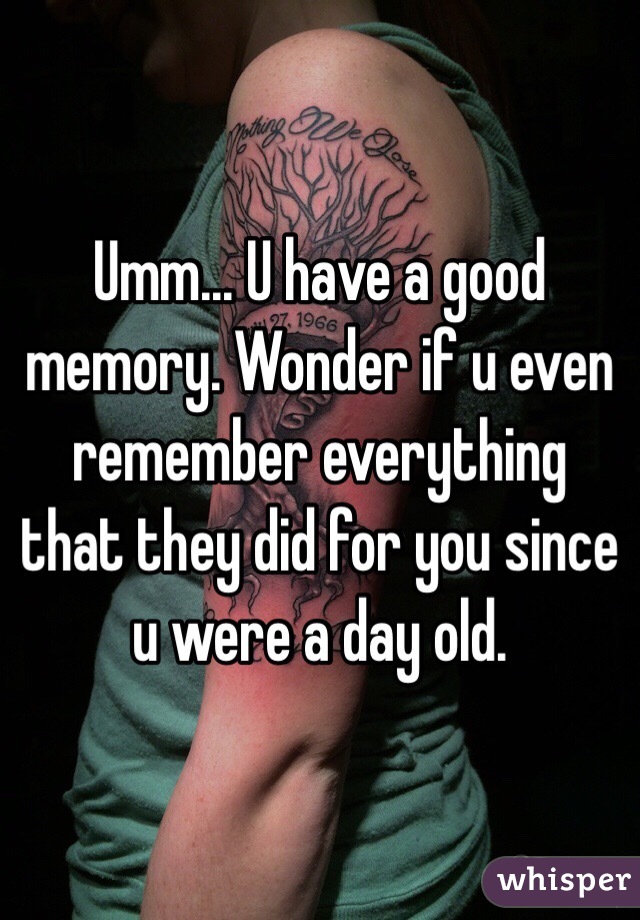 Umm... U have a good memory. Wonder if u even remember everything that they did for you since u were a day old.