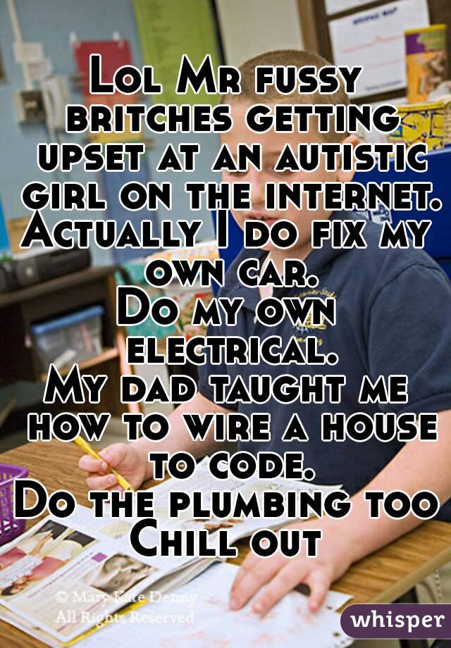 Lol Mr fussy britches getting upset at an autistic girl on the internet.
Actually I do fix my own car.
Do my own electrical.
My dad taught me how to wire a house to code.
Do the plumbing too
Chill out