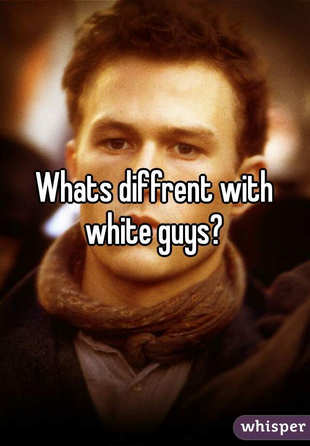 Whats diffrent with white guys? 