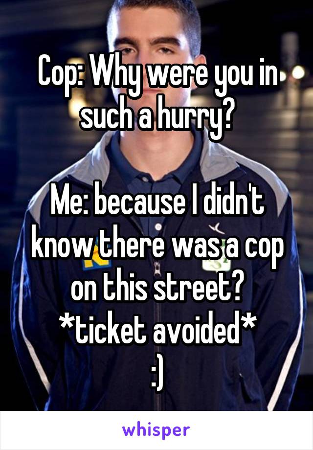 Cop: Why were you in such a hurry?

Me: because I didn't know there was a cop on this street?
*ticket avoided*
:)