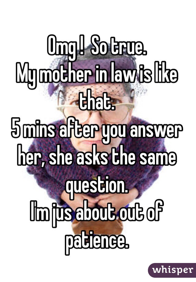 Omg !  So true.  
My mother in law is like that. 
5 mins after you answer her, she asks the same question. 
I'm jus about out of patience. 