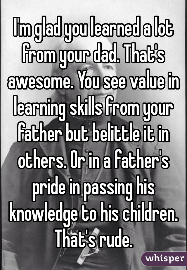 I'm glad you learned a lot from your dad. That's awesome. You see value in learning skills from your father but belittle it in others. Or in a father's pride in passing his knowledge to his children.
That's rude. 