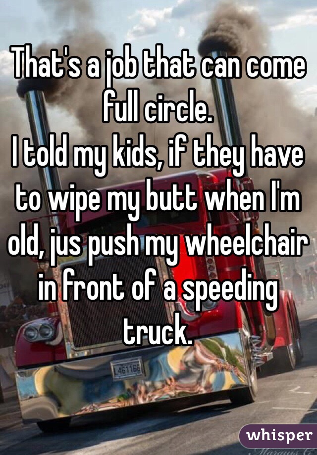 That's a job that can come full circle. 
I told my kids, if they have to wipe my butt when I'm old, jus push my wheelchair in front of a speeding truck.  