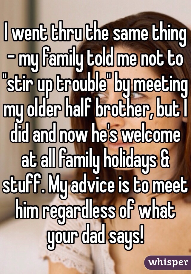 I went thru the same thing - my family told me not to "stir up trouble" by meeting my older half brother, but I did and now he's welcome at all family holidays & stuff. My advice is to meet him regardless of what your dad says!