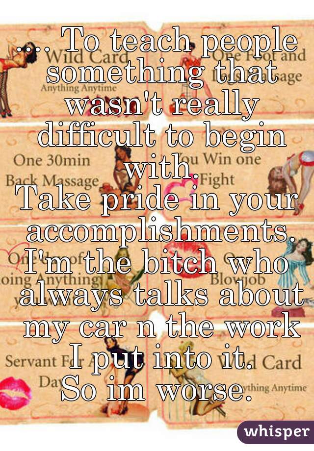 .... To teach people something that wasn't really difficult to begin with.
Take pride in your accomplishments.
I'm the bitch who always talks about my car n the work I put into it.
So im worse.