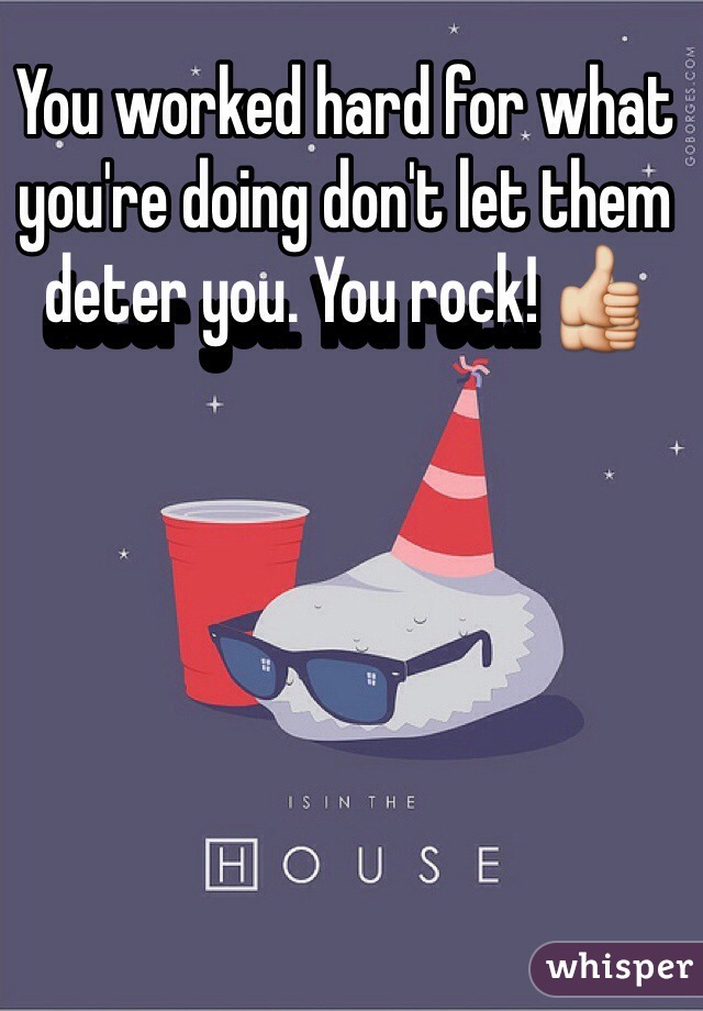 You worked hard for what you're doing don't let them deter you. You rock! 👍