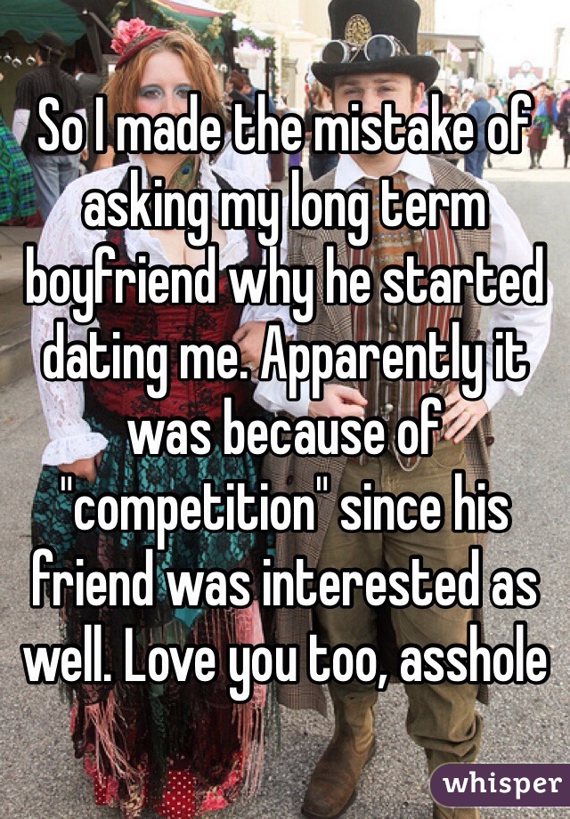 So I made the mistake of asking my long term boyfriend why he started dating me. Apparently it was because of "competition" since his friend was interested as well. Love you too, asshole