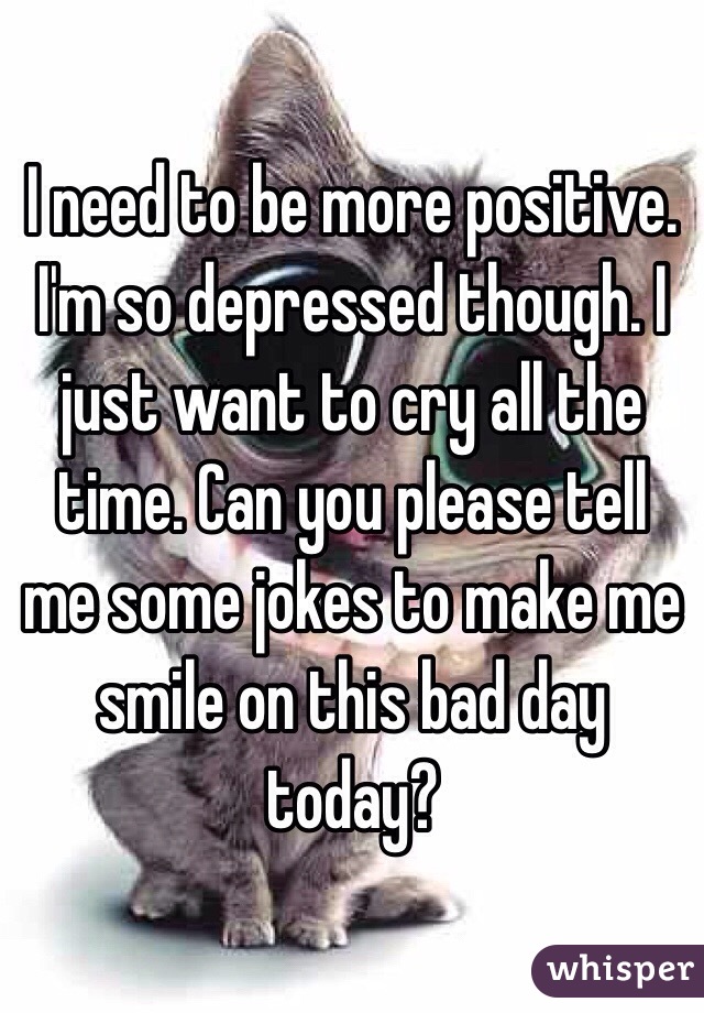 I need to be more positive. I'm so depressed though. I just want to cry all the time. Can you please tell me some jokes to make me smile on this bad day today?