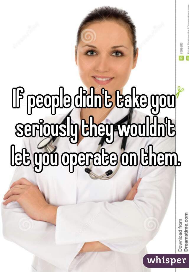 If people didn't take you seriously they wouldn't let you operate on them.