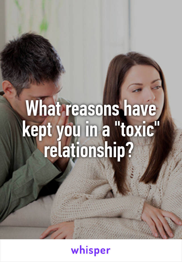 What reasons have kept you in a "toxic" relationship? 