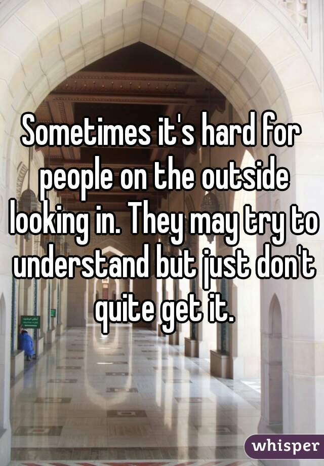 Sometimes it's hard for people on the outside looking in. They may try to understand but just don't quite get it.