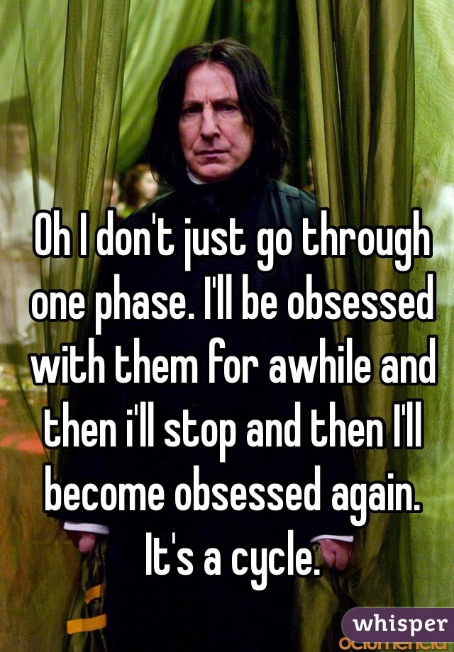 Oh I don't just go through one phase. I'll be obsessed with them for awhile and then i'll stop and then I'll become obsessed again. It's a cycle. 