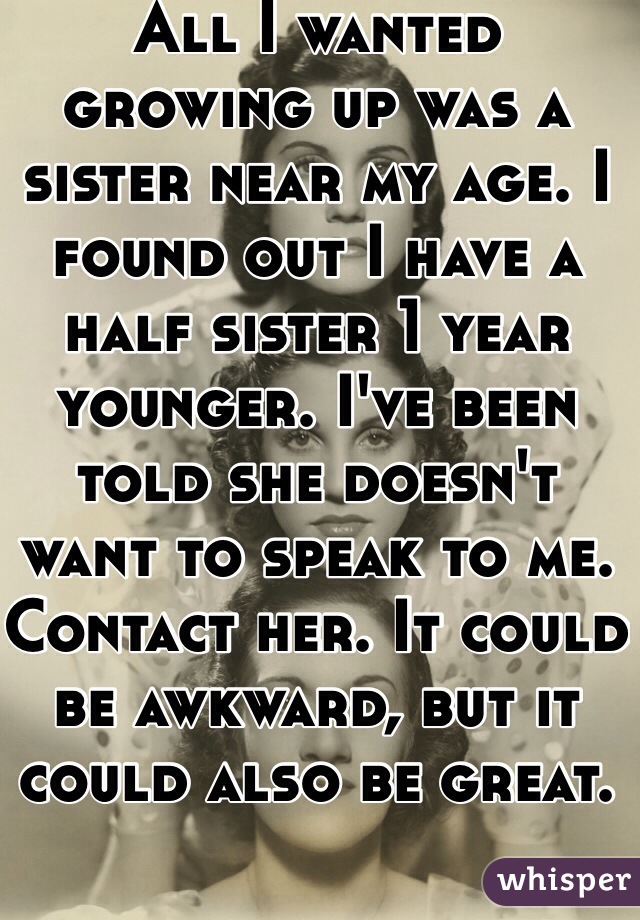 All I wanted growing up was a sister near my age. I found out I have a half sister 1 year younger. I've been told she doesn't want to speak to me. Contact her. It could be awkward, but it could also be great.