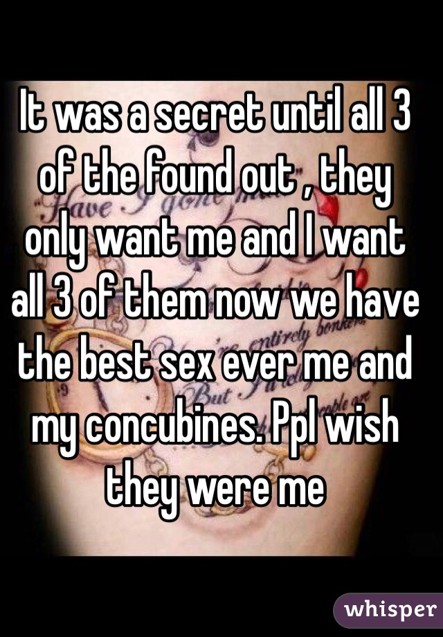 It was a secret until all 3 of the found out , they only want me and I want all 3 of them now we have the best sex ever me and my concubines. Ppl wish they were me 