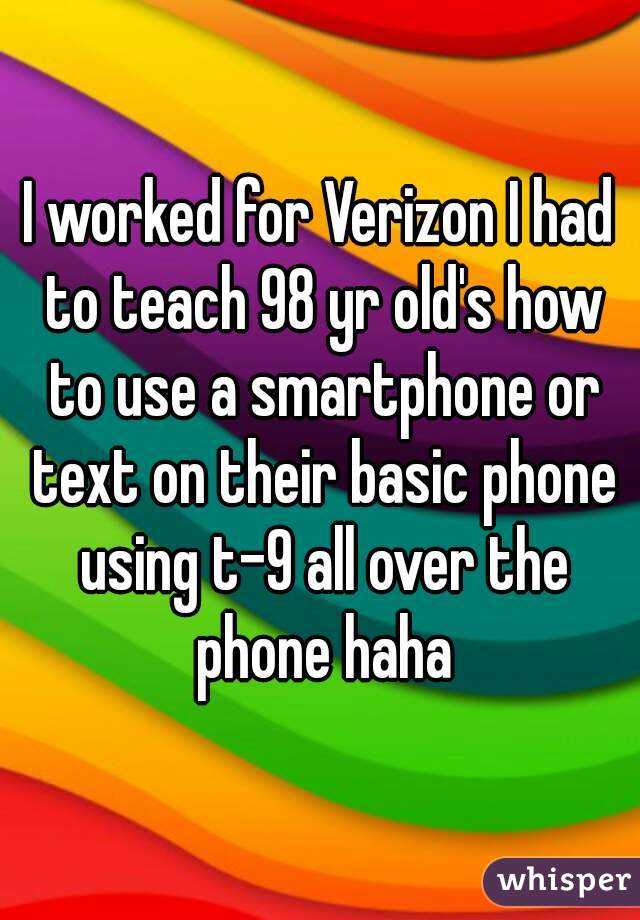 I worked for Verizon I had to teach 98 yr old's how to use a smartphone or text on their basic phone using t-9 all over the phone haha