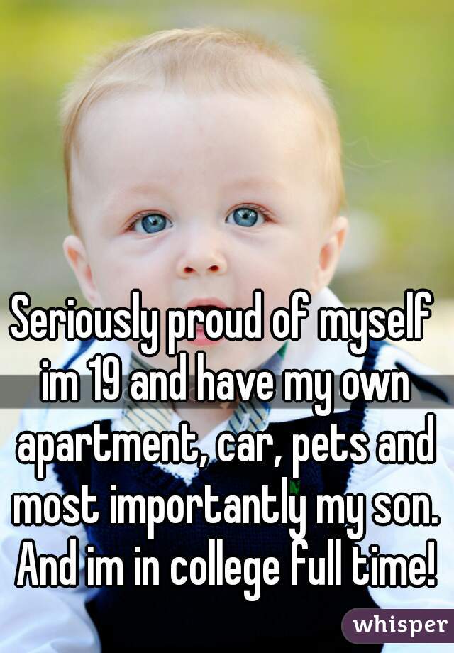 Seriously proud of myself im 19 and have my own apartment, car, pets and most importantly my son. And im in college full time!
