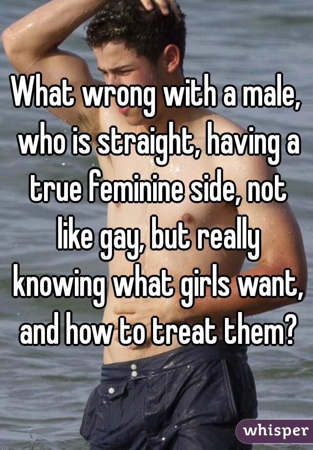 What wrong with a male, who is straight, having a true feminine side, not like gay, but really knowing what girls want, and how to treat them?
