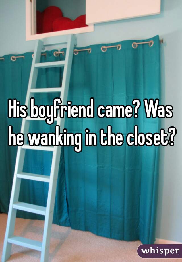 His boyfriend came? Was he wanking in the closet?