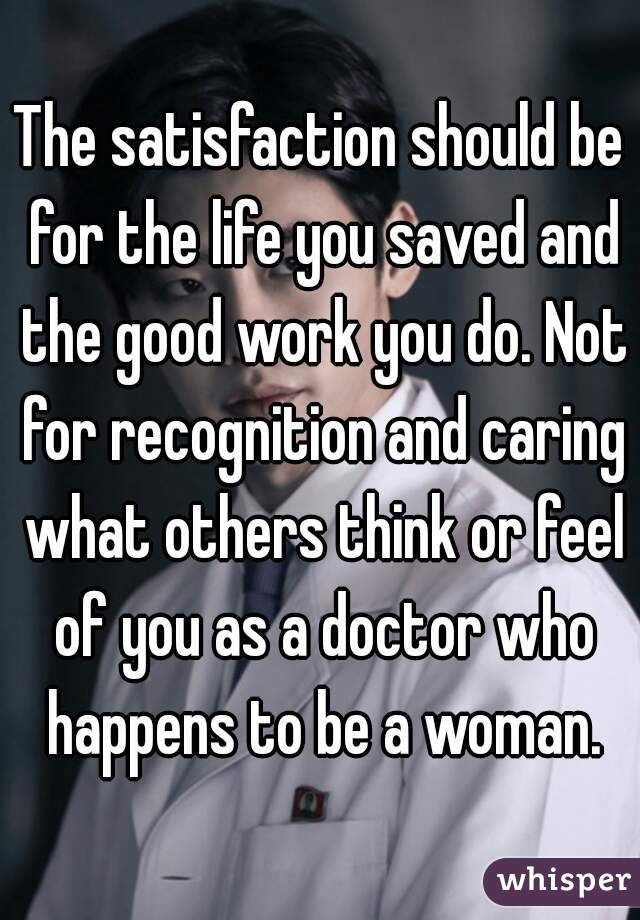 The satisfaction should be for the life you saved and the good work you do. Not for recognition and caring what others think or feel of you as a doctor who happens to be a woman.
