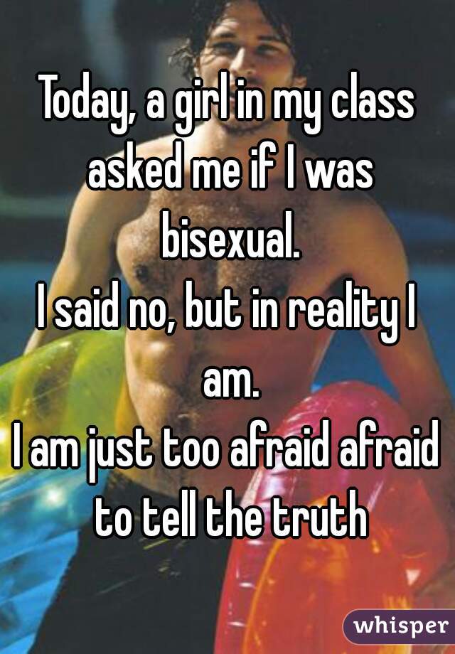 Today, a girl in my class asked me if I was bisexual.
I said no, but in reality I am.
I am just too afraid afraid to tell the truth