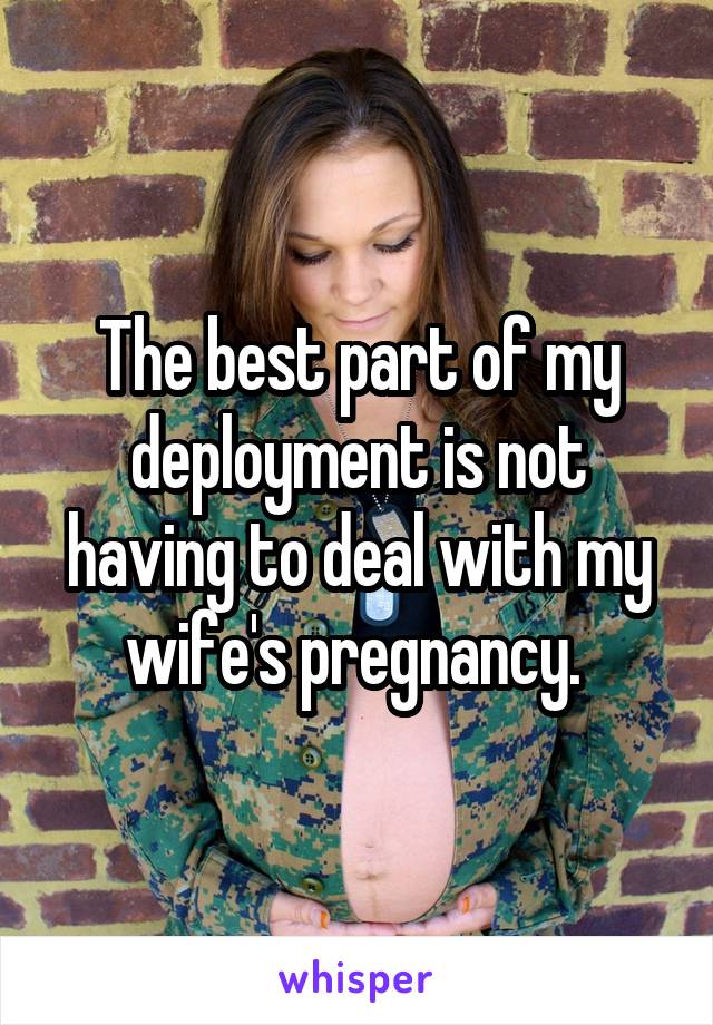 The best part of my deployment is not having to deal with my wife's pregnancy. 