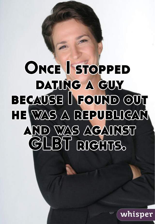 Once I stopped dating a guy because I found out he was a republican and was against GLBT rights. 