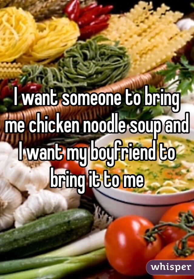 I want someone to bring me chicken noodle soup and I want my boyfriend to bring it to me 