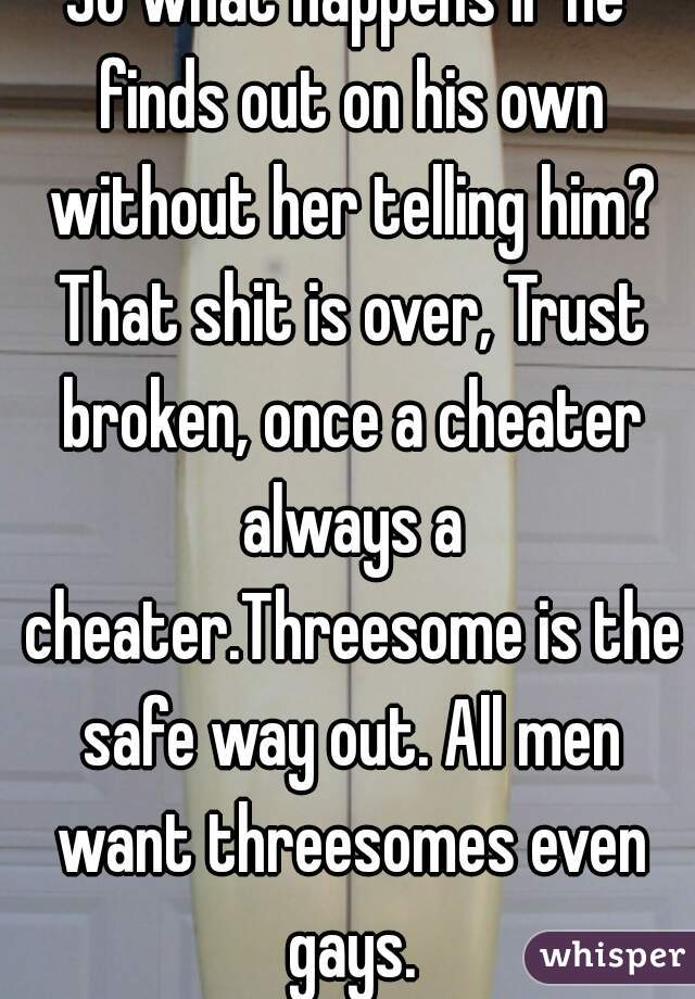 So what happens if he finds out on his own without her telling him? That shit is over, Trust broken, once a cheater always a cheater.Threesome is the safe way out. All men want threesomes even gays.