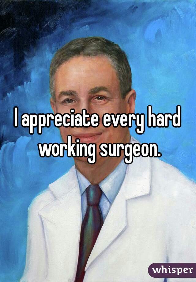 I appreciate every hard working surgeon.