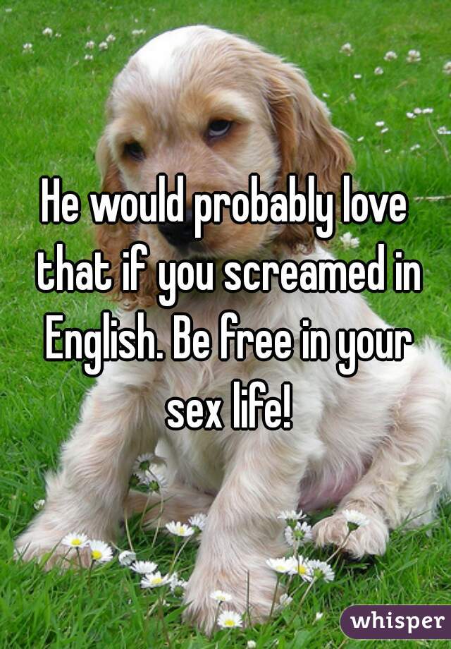 He would probably love that if you screamed in English. Be free in your sex life!