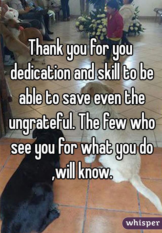 Thank you for you dedication and skill to be able to save even the ungrateful. The few who see you for what you do ,will know.