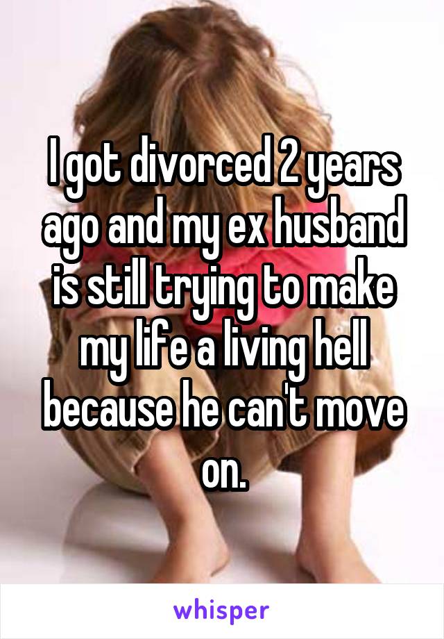 I got divorced 2 years ago and my ex husband is still trying to make my life a living hell because he can't move on.