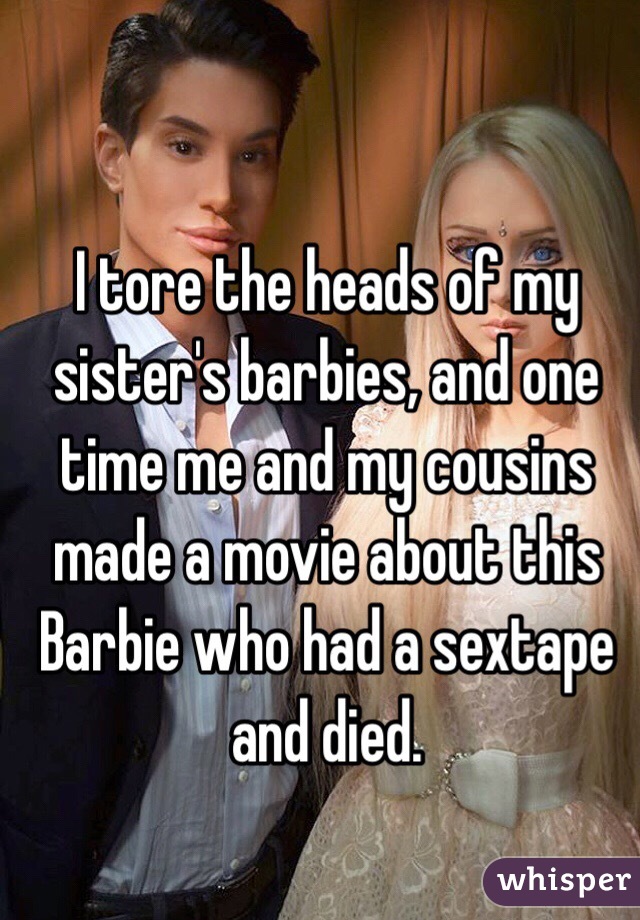 I tore the heads of my sister's barbies, and one time me and my cousins made a movie about this Barbie who had a sextape and died.