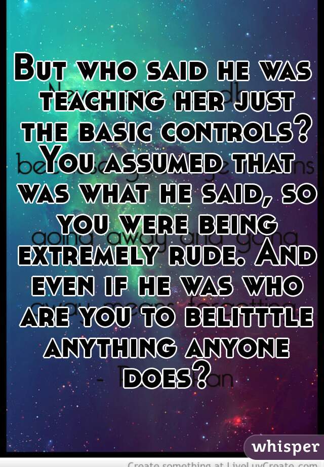 But who said he was teaching her just the basic controls? You assumed that was what he said, so you were being extremely rude. And even if he was who are you to belitttle anything anyone does?